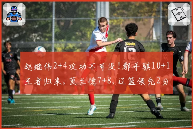 赵继伟2+4攻功不可没!鄢手骐10+1王者归来,莫兰德7+8,辽篮领先2分