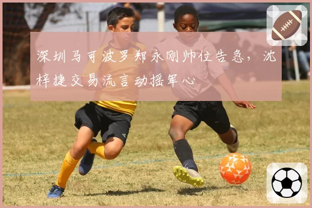 深圳马可波罗郑永刚帅位告急,沈梓捷交易流言动摇军心