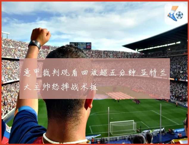 意甲裁判观看回放超五分钟 亚特兰大主帅怒摔战术板