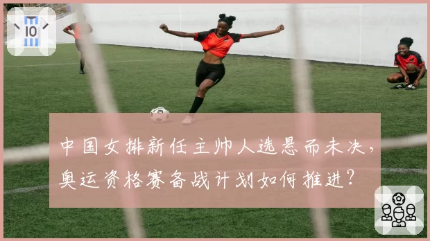 中国女排新任主帅人选悬而未决，奥运资格赛备战计划如何推进？