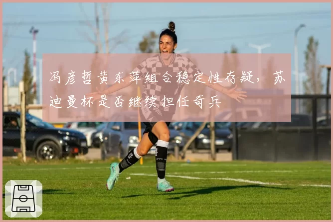 冯彦哲黄东萍组合稳定性存疑，苏迪曼杯是否继续担任奇兵