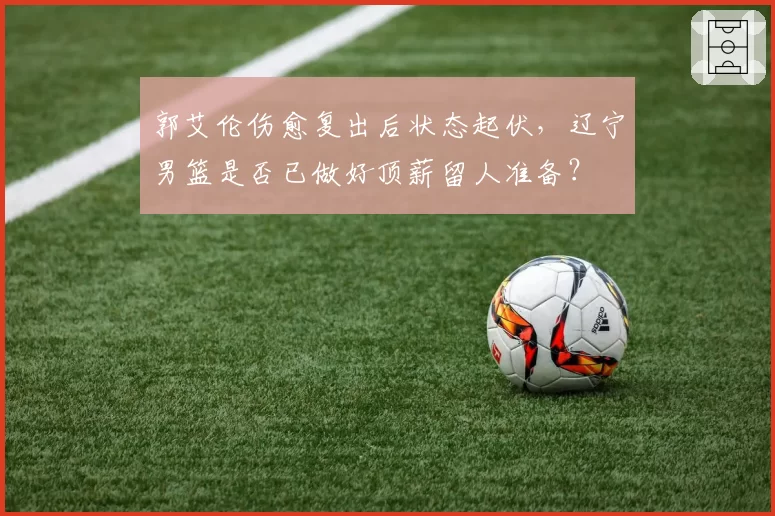 郭艾伦伤愈复出后状态起伏,辽宁男篮是否已做好顶薪留人准备?