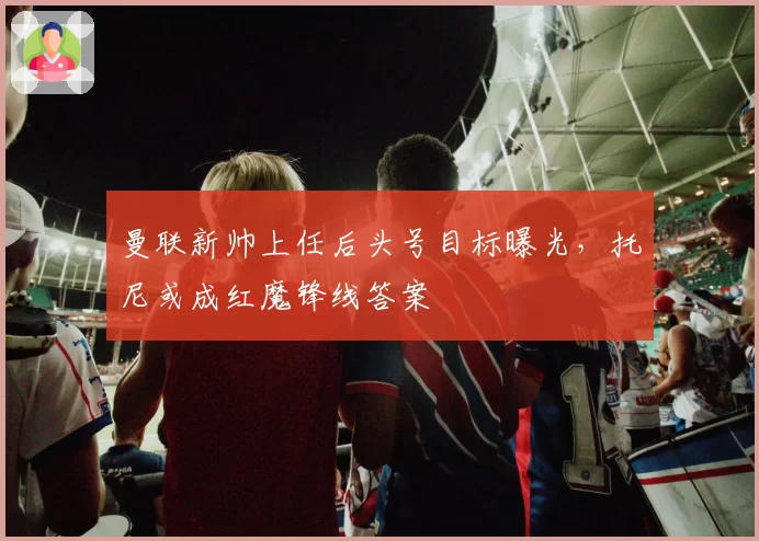 曼联新帅上任后头号目标曝光，托尼或成红魔锋线答案
