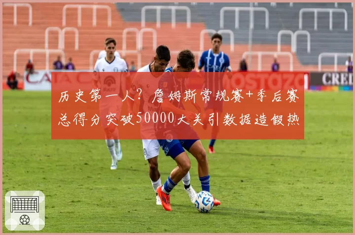 历史第一人？詹姆斯常规赛+季后赛总得分突破50000大关引数据造假热议