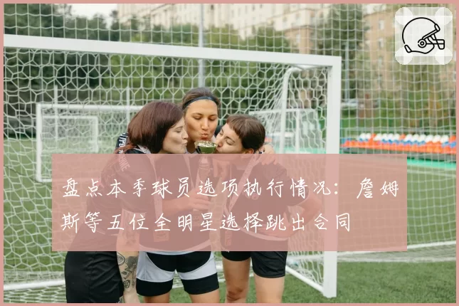 盘点本季球员选项执行情况:詹姆斯等五位全明星选择跳出合同