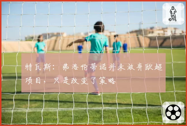 特瓦斯:弗洛伦蒂诺并未放弃欧超项目,只是改变了策略