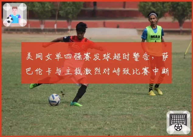 美网女单四强赛发球超时警告，萨巴伦卡与主裁激烈对峙致比赛中断