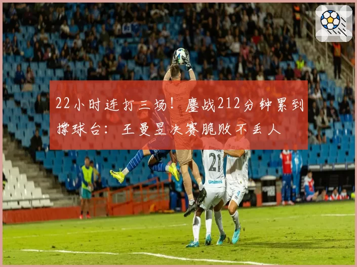 22小时连打三场!鏖战212分钟累到撑球台:王曼昱决赛脆败不丢人
