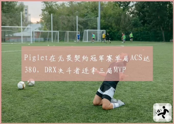 Piglet在无畏契约冠军赛单局ACS达380，DRX决斗者连拿三局MVP