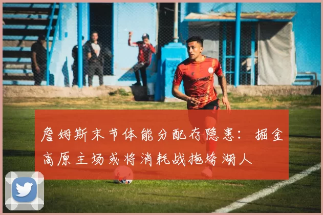 詹姆斯末节体能分配存隐患：掘金高原主场或将消耗战拖垮湖人