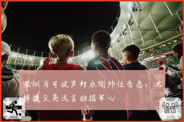 深圳马可波罗郑永刚帅位告急,沈梓捷交易流言动摇军心