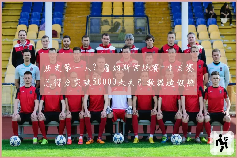 历史第一人？詹姆斯常规赛+季后赛总得分突破50000大关引数据造假热议