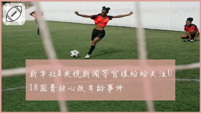 新华社&央视新闻等官媒纷纷关注U18国青核心改年龄事件