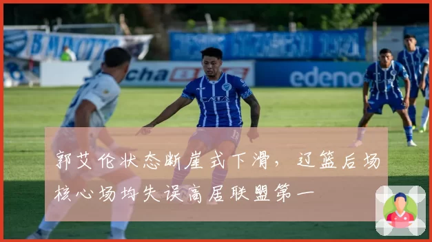 郭艾伦状态断崖式下滑，辽篮后场核心场均失误高居联盟第一