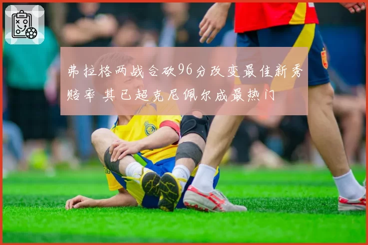 弗拉格两战合砍96分改变最佳新秀赔率 其已超克尼佩尔成最热门