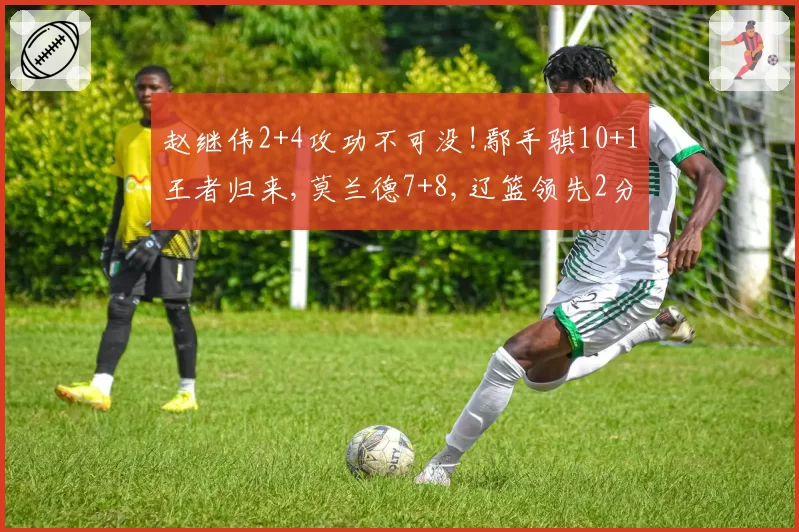 赵继伟2+4攻功不可没!鄢手骐10+1王者归来,莫兰德7+8,辽篮领先2分