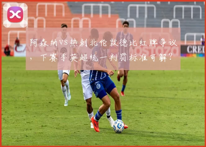 阿森纳vs热刺北伦敦德比红牌争议,下赛季英超统一判罚标准可解?