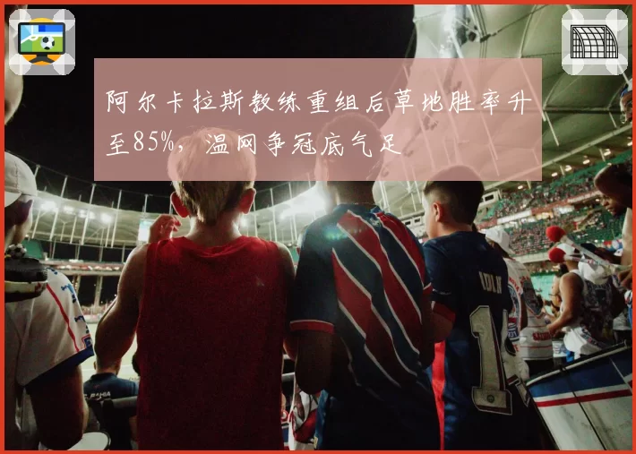 阿尔卡拉斯教练重组后草地胜率升至85%,温网争冠底气足