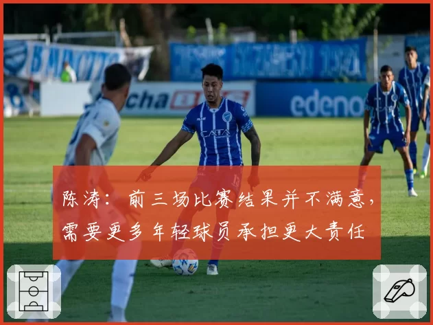 陈涛:前三场比赛结果并不满意,需要更多年轻球员承担更大责任