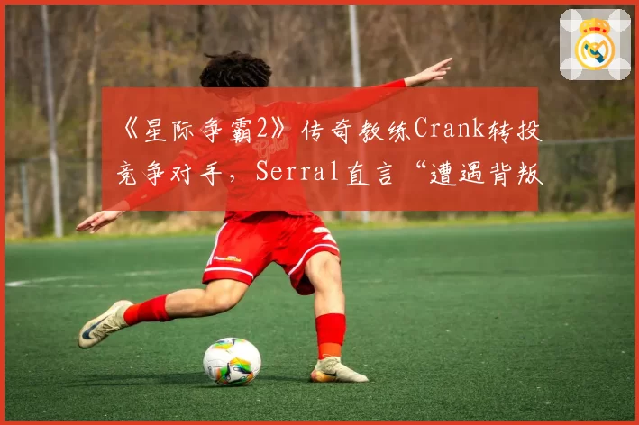 《星际争霸2》传奇教练Crank转投竞争对手，Serral直言“遭遇背叛”