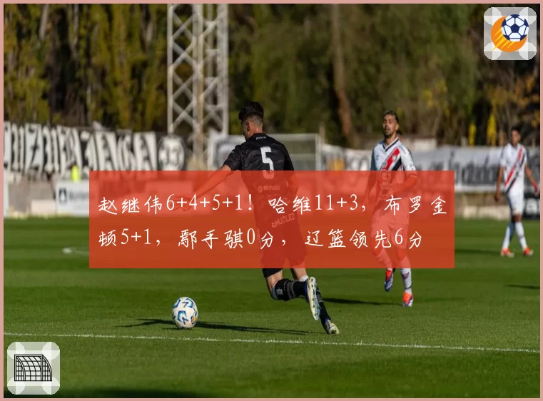 赵继伟6+4+5+1！哈维11+3，布罗金顿5+1，鄢手骐0分，辽篮领先6分