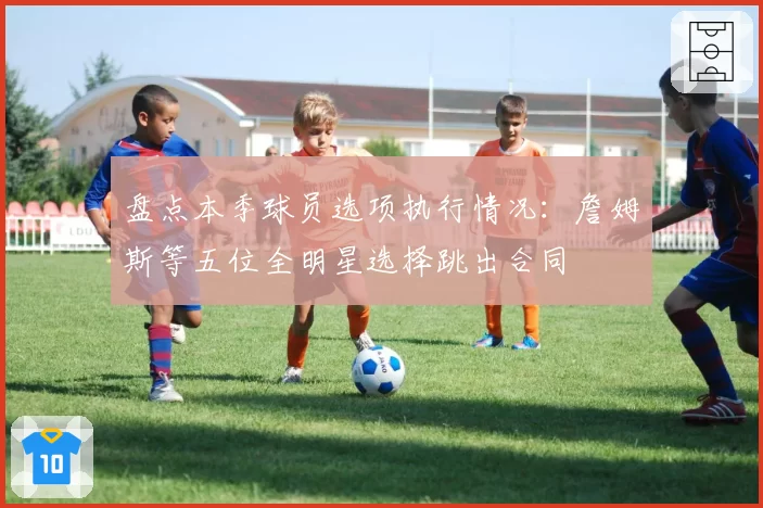 盘点本季球员选项执行情况:詹姆斯等五位全明星选择跳出合同