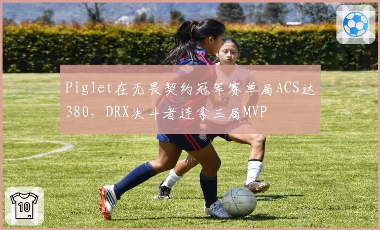 Piglet在无畏契约冠军赛单局ACS达380，DRX决斗者连拿三局MVP