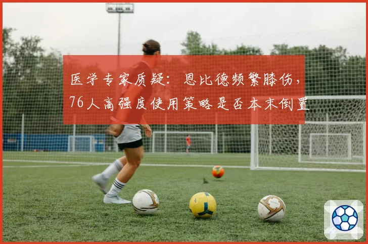 医学专家质疑：恩比德频繁膝伤，76人高强度使用策略是否本末倒置？