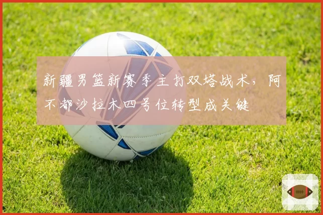 新疆男篮新赛季主打双塔战术，阿不都沙拉木四号位转型成关键