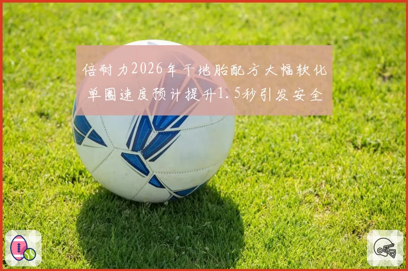 倍耐力2026年干地胎配方大幅软化 单圈速度预计提升1.5秒引发安全讨论