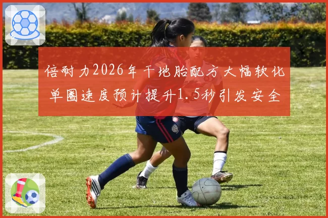 倍耐力2026年干地胎配方大幅软化 单圈速度预计提升1.5秒引发安全讨论