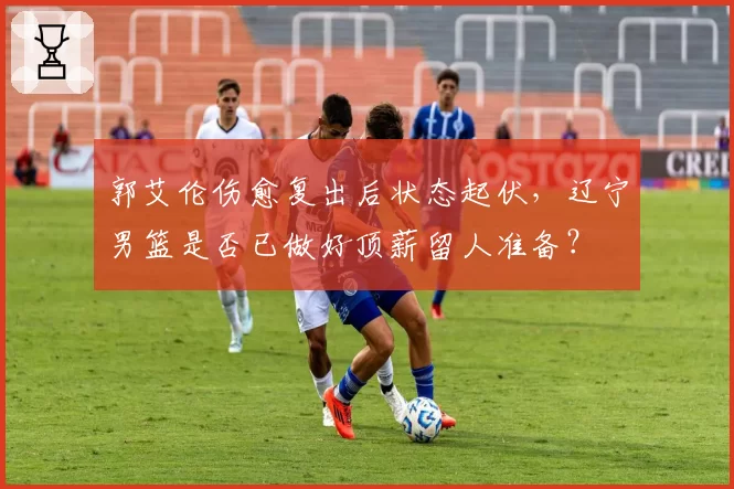 郭艾伦伤愈复出后状态起伏,辽宁男篮是否已做好顶薪留人准备?