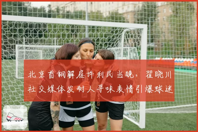 北京首钢解雇许利民当晚，翟晓川社交媒体发耐人寻味表情引爆球迷猜测