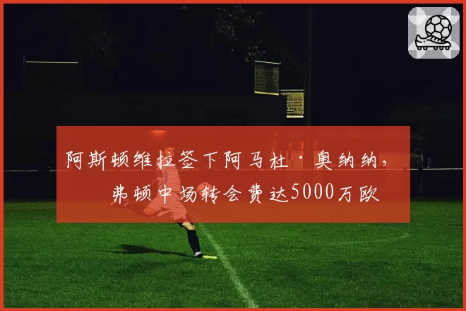 阿斯顿维拉签下阿马杜·奥纳纳,埃弗顿中场转会费达5000万欧