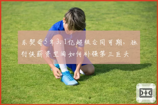 东契奇5年3.1亿超级合同可期,独行侠薪资空间如何补强第三巨头