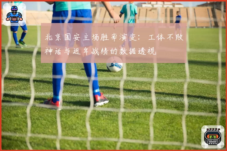北京国安主场胜率演变:工体不败神话与近年战绩的数据透视