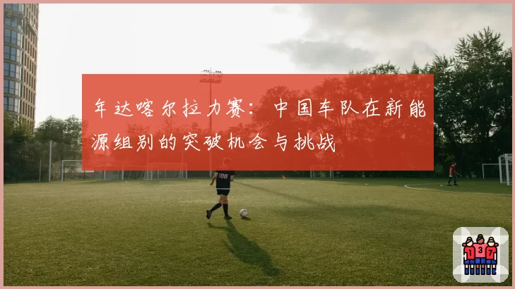 年达喀尔拉力赛：中国车队在新能源组别的突破机会与挑战