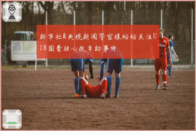 新华社&央视新闻等官媒纷纷关注U18国青核心改年龄事件