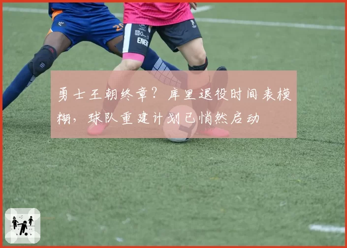 勇士王朝终章?库里退役时间表模糊,球队重建计划已悄然启动