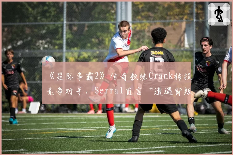 《星际争霸2》传奇教练Crank转投竞争对手，Serral直言“遭遇背叛”