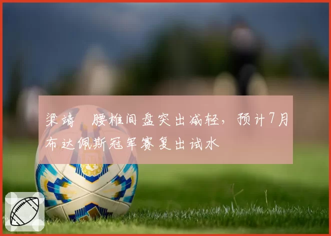 梁靖崑腰椎间盘突出减轻，预计7月布达佩斯冠军赛复出试水