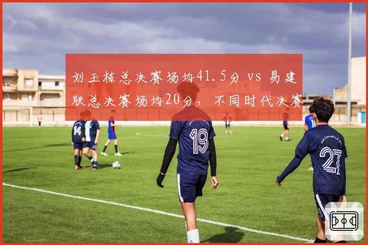 刘玉栋总决赛场均41.5分 vs 易建联总决赛场均20分,不同时代决赛统治力对比