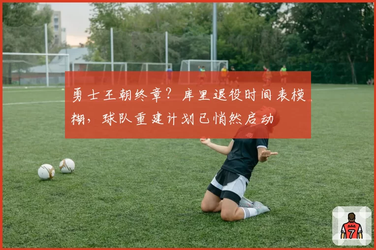 勇士王朝终章?库里退役时间表模糊,球队重建计划已悄然启动