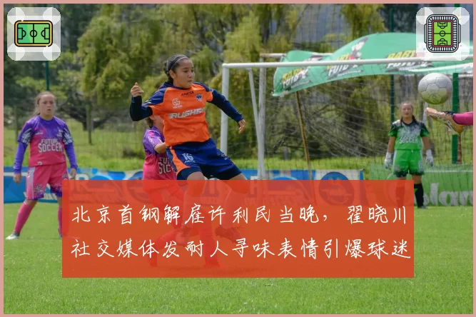 北京首钢解雇许利民当晚,翟晓川社交媒体发耐人寻味表情引爆球迷猜测