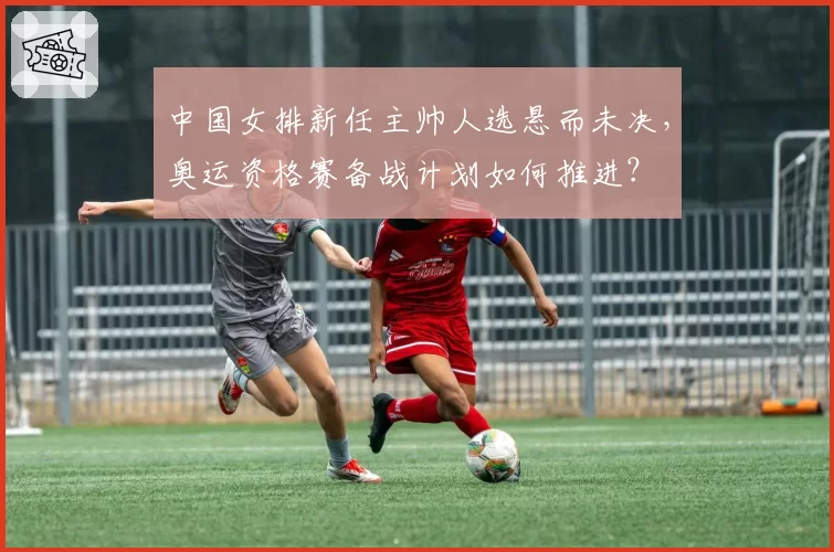 中国女排新任主帅人选悬而未决，奥运资格赛备战计划如何推进？