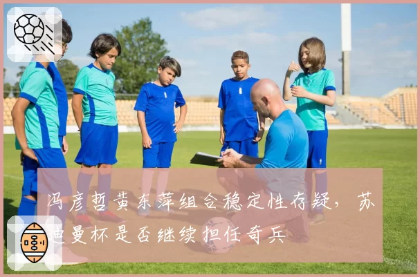 冯彦哲黄东萍组合稳定性存疑，苏迪曼杯是否继续担任奇兵