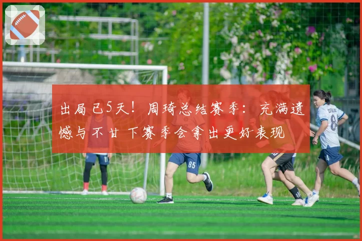出局已5天！周琦总结赛季：充满遗憾与不甘 下赛季会拿出更好表现
