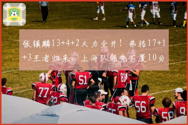 张镇麟13+4+2火力全开！弗格17+1+3王者归来，上海队领先广厦10分