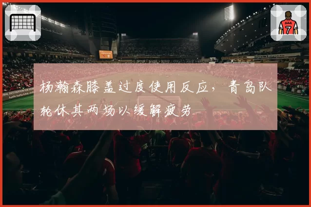 杨瀚森膝盖过度使用反应,青岛队轮休其两场以缓解疲劳
