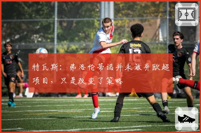 特瓦斯:弗洛伦蒂诺并未放弃欧超项目,只是改变了策略